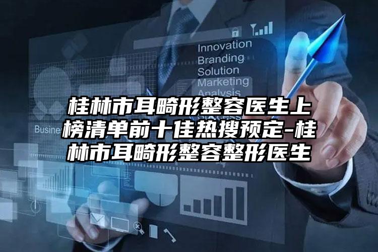 桂林市耳畸形整容医生上榜清单前十佳热搜预定-桂林市耳畸形整容整形医生