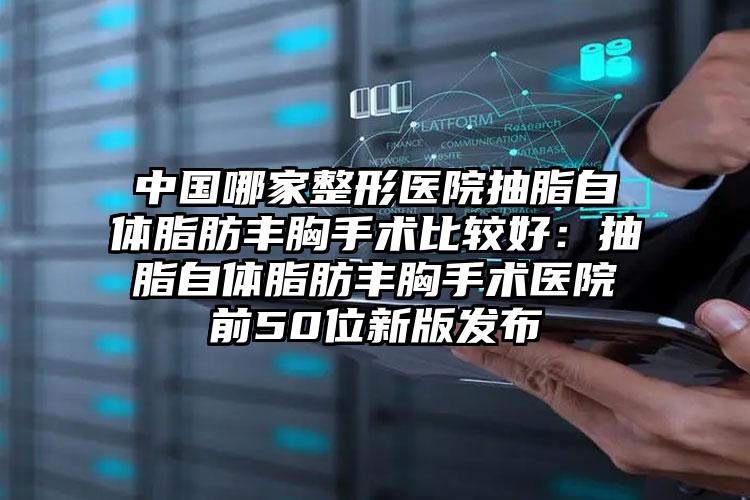 中国哪家整形医院抽脂自体脂肪丰胸手术比较好：抽脂自体脂肪丰胸手术医院前50位新版发布