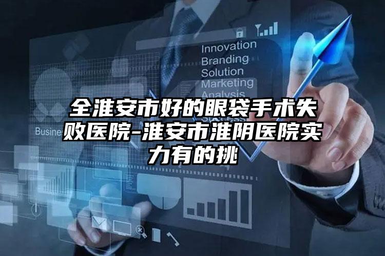全淮安市好的眼袋手术失败医院-淮安市淮阴医院实力有的挑