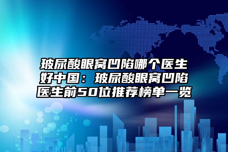 玻尿酸眼窝凹陷哪个医生好中国:玻尿酸眼窝凹陷医生前50位推荐榜单一览