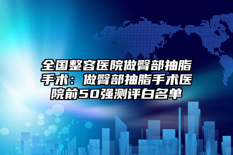 全国整容医院做臀部抽脂手术:做臀部抽脂手术医院前50强测评白名单