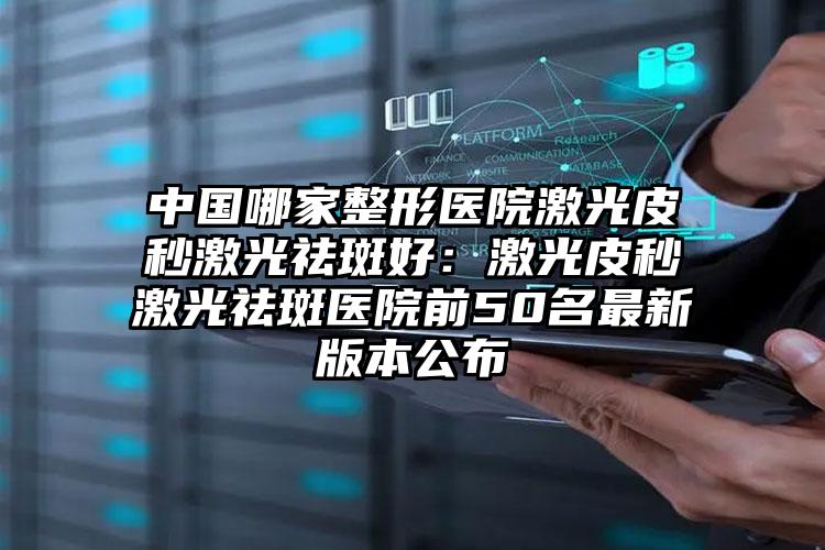 中国哪家整形医院激光皮秒激光祛斑好:激光皮秒激光祛斑医院前50名最新版本公布