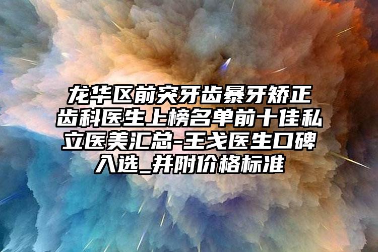 龙华区前突牙齿暴牙矫正齿科医生上榜名单前十佳私立医美汇总-王戈医生口碑入选_并附价格标准