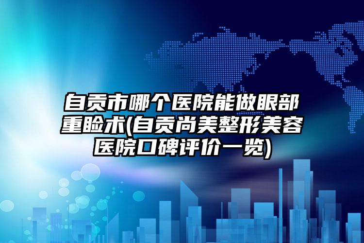 自贡市哪个医院能做眼部重睑术(自贡尚美整形美容医院口碑评价一览)