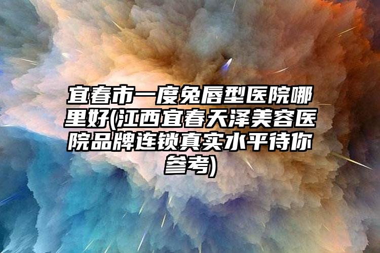宜春市一度兔唇型医院哪里好(江西宜春天泽美容医院品牌连锁真实水平待你参考)