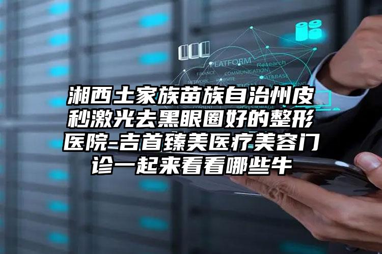 湘西土家族苗族自治州皮秒激光去黑眼圈好的整形医院-吉首臻美医疗美容门诊一起来看看哪些牛