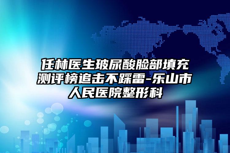 任林医生玻尿酸脸部填充测评榜追击不踩雷-乐山市人民医院整形科