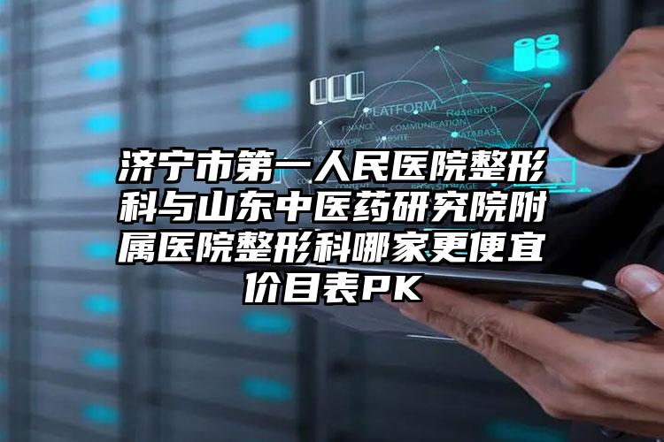 济宁市第一人民医院整形科与山东中医药研究院附属医院整形科哪家更便宜价目表PK