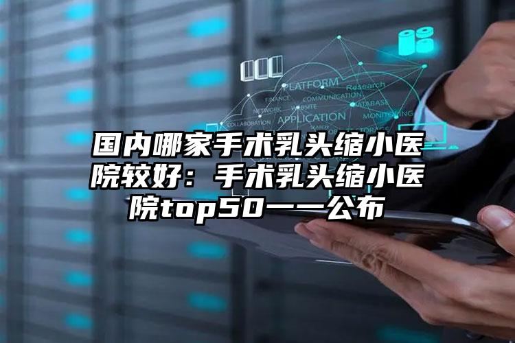 国内哪家手术乳头缩小医院较好:手术乳头缩小医院top50一一公布