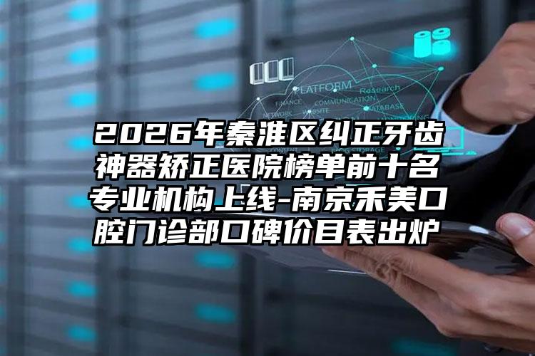 2026年秦淮区纠正牙齿神器矫正医院榜单前十名专业机构上线-南京禾美口腔门诊部口碑价目表出炉
