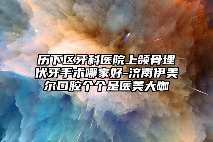 历下区牙科医院上颌骨埋伏牙手术哪家好-济南伊美尔口腔个个是医美大咖