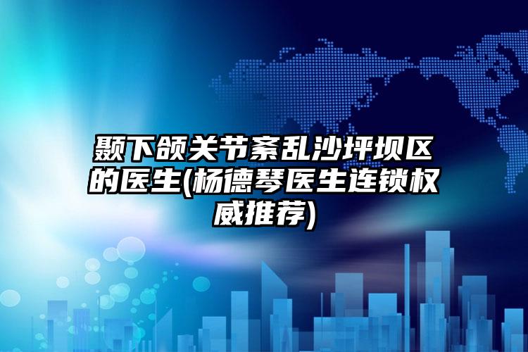 颞下颌关节紊乱沙坪坝区的医生(杨德琴医生连锁权威推荐)