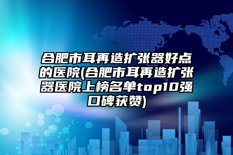 合肥市耳再造扩张器好点的医院(合肥市耳再造扩张器医院上榜名单top10强口碑获赞)