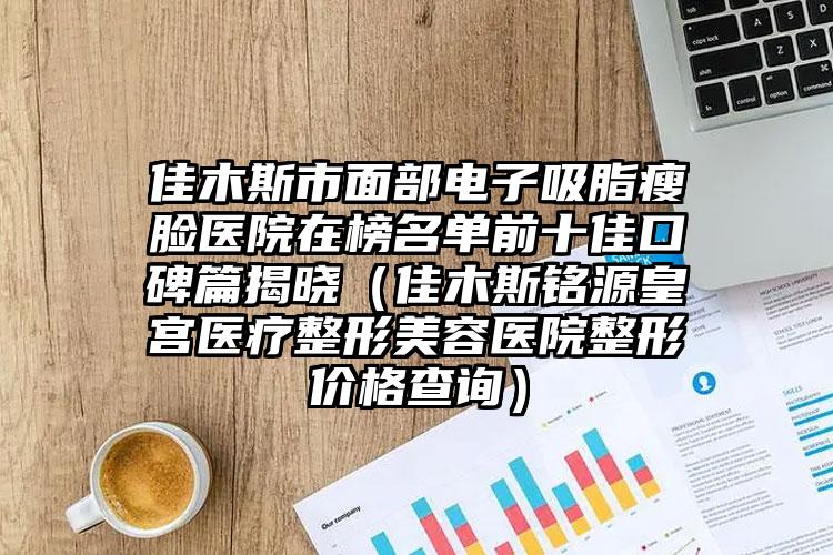 佳木斯市面部电子吸脂瘦脸医院在榜名单前十佳口碑篇揭晓（佳木斯铭源皇宫医疗整形美容医院整形价格查询）