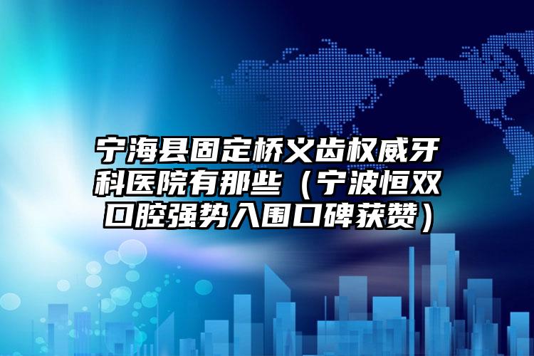 宁海县固定桥义齿权威牙科医院有那些（宁波恒双口腔强势入围口碑获赞）