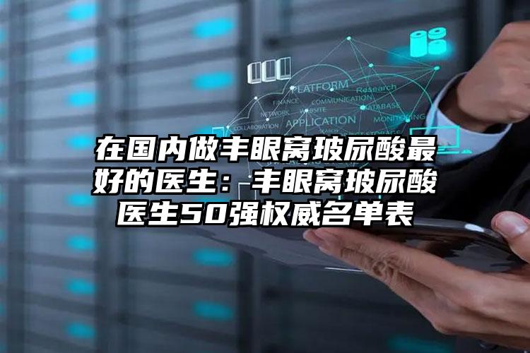 在国内做丰眼窝玻尿酸最好的医生：丰眼窝玻尿酸医生50强权威名单表