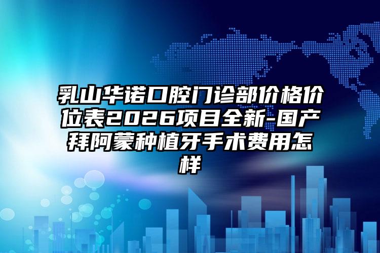 乳山华诺口腔门诊部价格价位表2026项目全新-国产拜阿蒙种植牙手术费用怎样