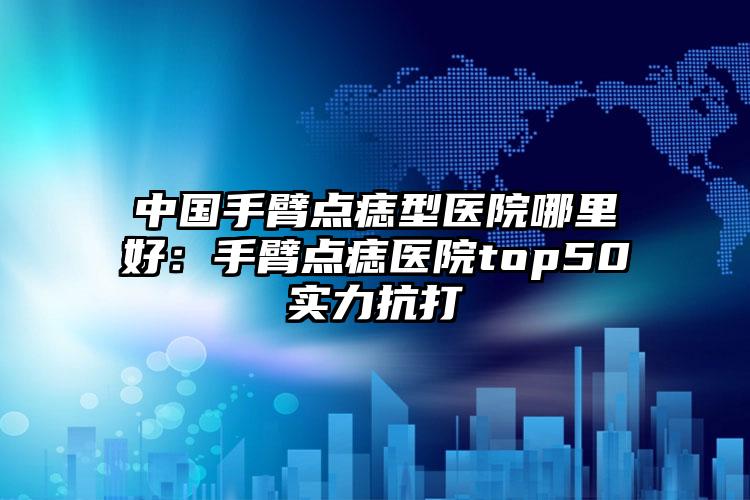 中国手臂点痣型医院哪里好：手臂点痣医院top50实力抗打