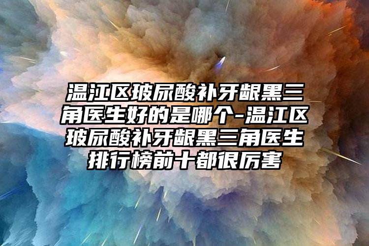 温江区玻尿酸补牙龈黑三角医生好的是哪个-温江区玻尿酸补牙龈黑三角医生排行榜前十都很厉害