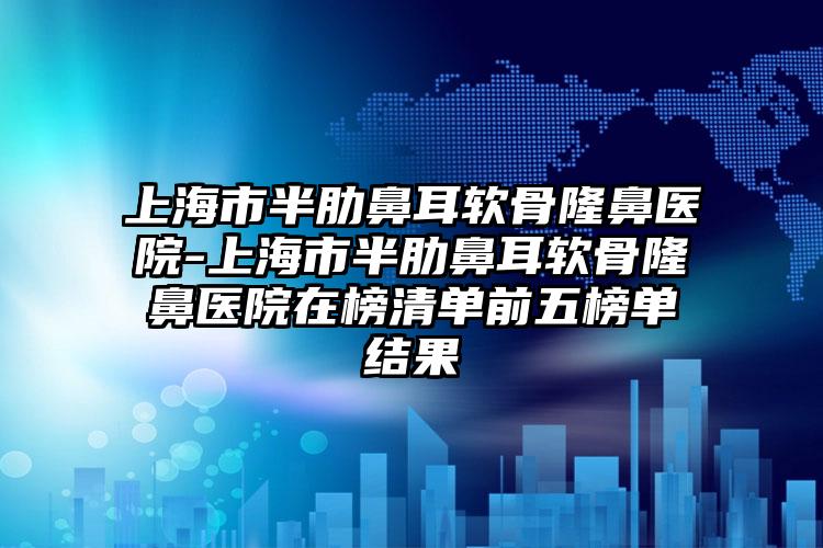 上海市半肋鼻耳软骨隆鼻医院-上海市半肋鼻耳软骨隆鼻医院在榜清单前五榜单结果