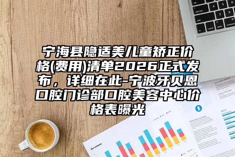 宁海县隐适美儿童矫正价格(费用)清单2026正式发布,详细在此-宁波牙贝恩口腔门诊部口腔美容中心价格表曝光