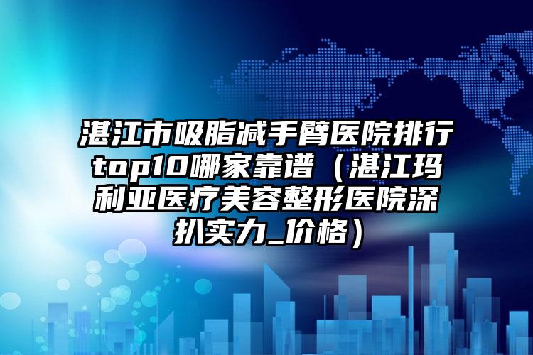 湛江市吸脂减手臂医院排行top10哪家靠谱(湛江玛利亚医疗美容整形医院深扒实力_价格)