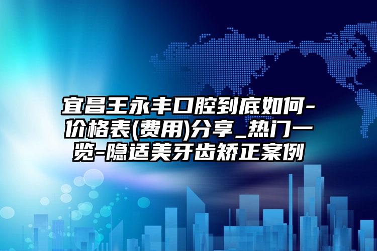 宜昌王永丰口腔到底如何-价格表(费用)分享_热门一览-隐适美牙齿矫正案例