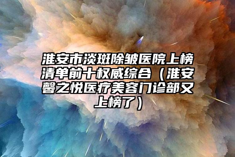 淮安市淡斑除皱医院上榜清单前十权威综合（淮安馨之悦医疗美容门诊部又上榜了）