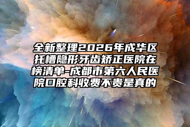 全新整理2026年成华区托槽隐形牙齿矫正医院在榜清单-成都市第六人民医院口腔科收费不贵是真的
