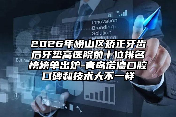 2026年崂山区矫正牙齿后牙垫高医院前十位排名榜榜单出炉-青岛诺德口腔口碑和技术大不一样