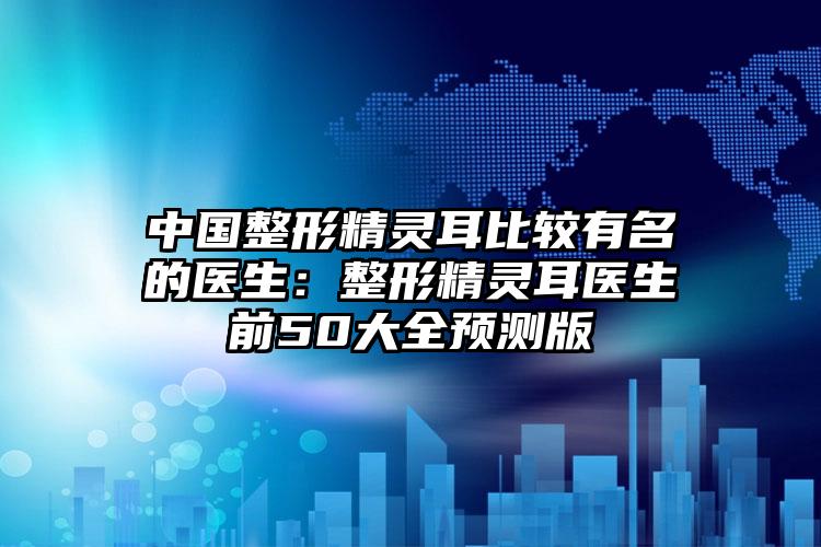 中国整形精灵耳比较有名的医生:整形精灵耳医生前50大全预测版