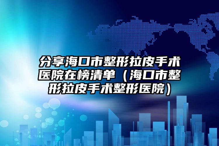 分享海口市整形拉皮手术医院在榜清单（海口市整形拉皮手术整形医院）