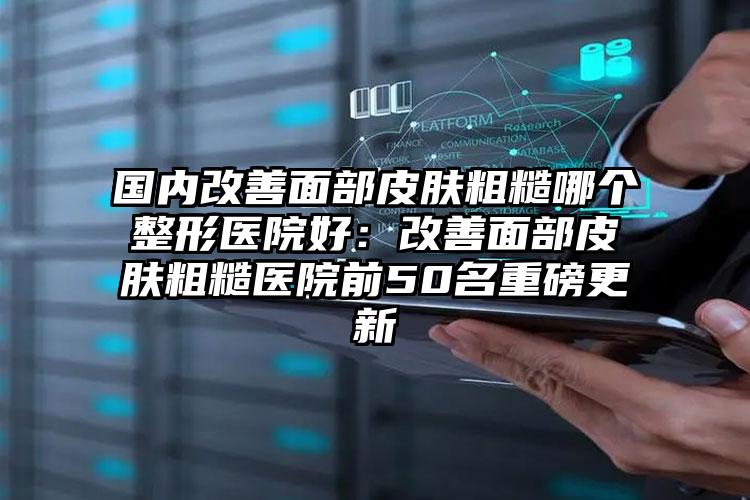 国内改善面部皮肤粗糙哪个整形医院好:改善面部皮肤粗糙医院前50名重磅更新