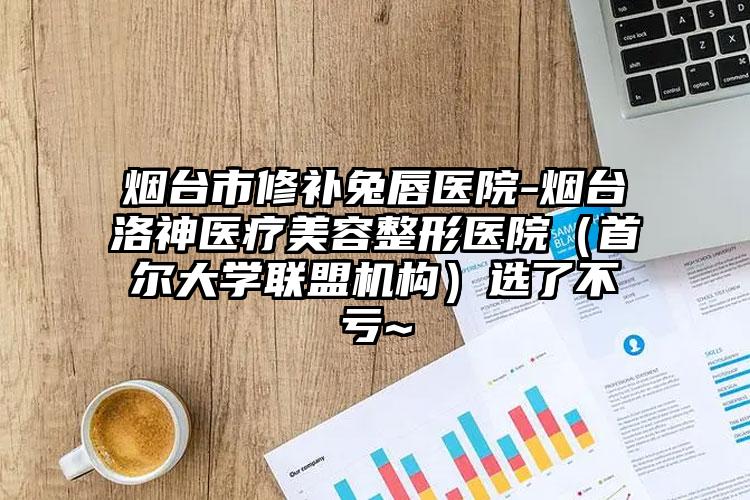 烟台市修补兔唇医院-烟台洛神医疗美容整形医院(首尔大学联盟机构)选了不亏~