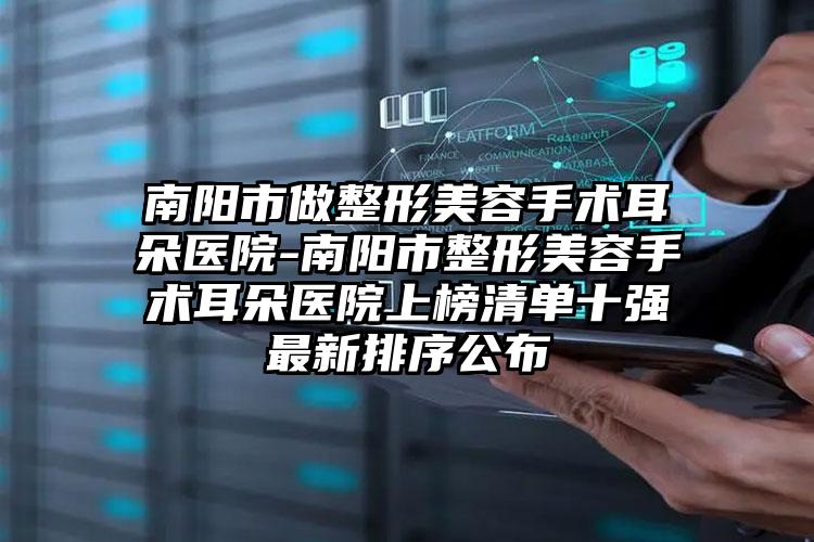 南阳市做整形美容手术耳朵医院-南阳市整形美容手术耳朵医院上榜清单十强最新排序公布
