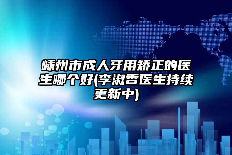 嵊州市成人牙用矫正的医生哪个好(李淑香医生持续更新中)