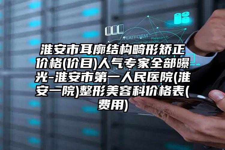 淮安市耳廓结构畸形矫正价格(价目)人气专家全部曝光-淮安市第一人民医院(淮安一院)整形美容科价格表(费用)