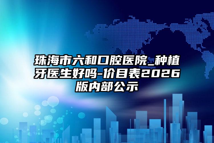 珠海市六和口腔医院_种植牙医生好吗-价目表2026版内部公示