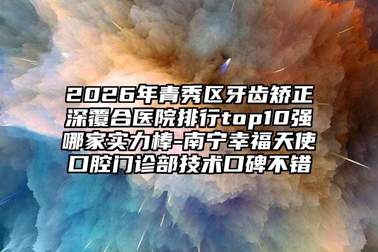 2026年青秀区牙齿矫正深覆合医院排行top10强哪家实力棒-南宁幸福天使口腔门诊部技术口碑不错