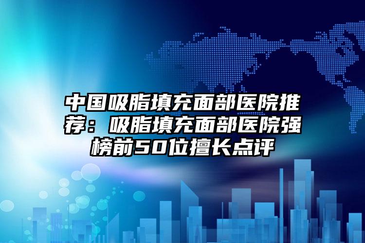 中国吸脂填充面部医院推荐：吸脂填充面部医院强榜前50位擅长点评