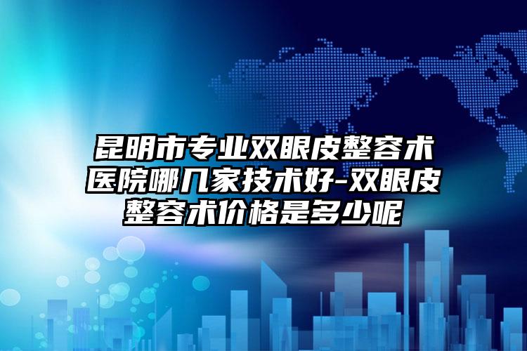 昆明市专业双眼皮整容术医院哪几家技术好-双眼皮整容术价格是多少呢