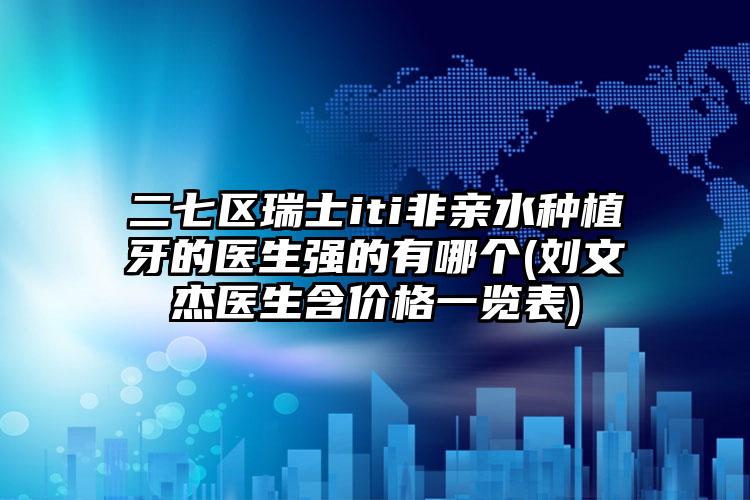 二七区瑞士iti非亲水种植牙的医生强的有哪个(刘文杰医生含价格一览表)