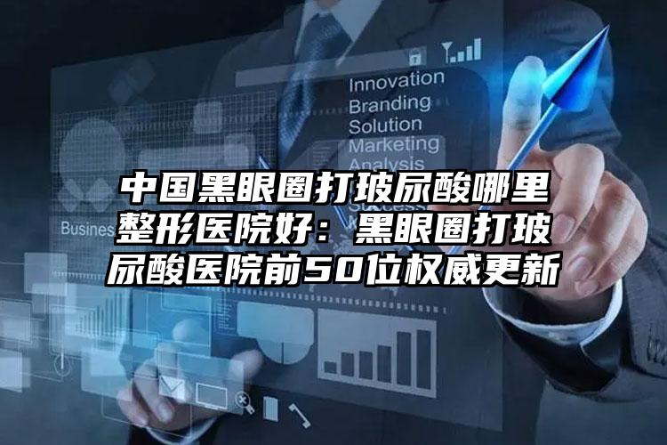 中国黑眼圈打玻尿酸哪里整形医院好：黑眼圈打玻尿酸医院前50位权威更新