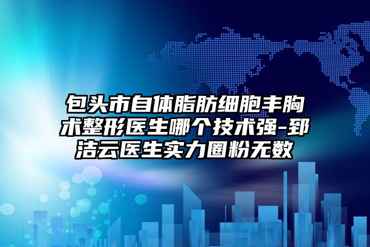 包头市自体脂肪细胞丰胸术整形医生哪个技术强-郅洁云医生实力圈粉无数