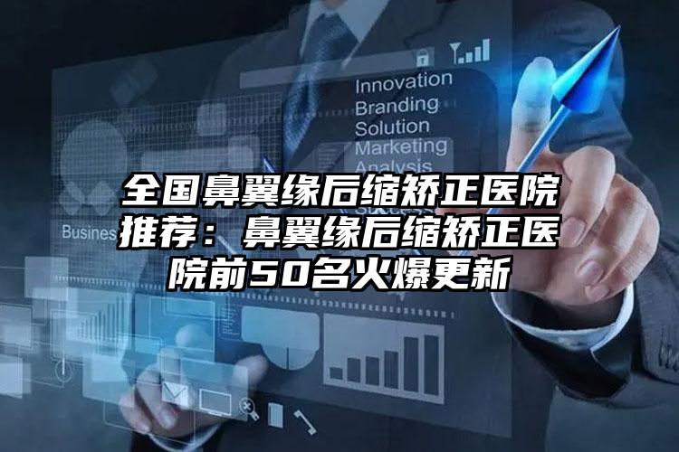 全国鼻翼缘后缩矫正医院推荐:鼻翼缘后缩矫正医院前50名火爆更新