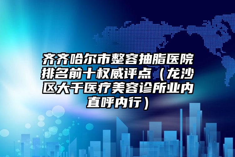 齐齐哈尔市整容抽脂医院排名前十权威评点（龙沙区大千医疗美容诊所业内直呼内行）