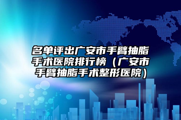 名单评出广安市手臂抽脂手术医院排行榜(广安市手臂抽脂手术整形医院)