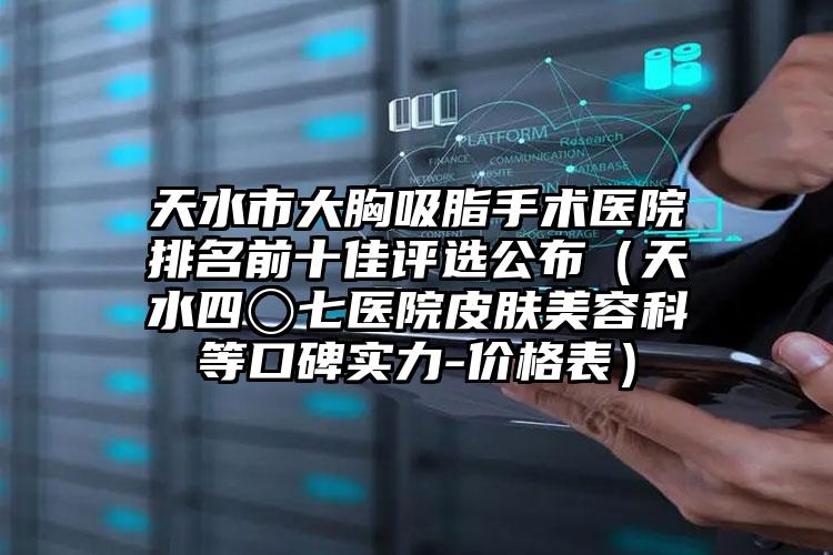 天水市大胸吸脂手术医院排名前十佳评选公布（天水四〇七医院皮肤美容科等口碑实力-价格表）
