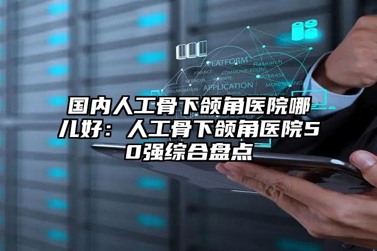 国内人工骨下颌角医院哪儿好：人工骨下颌角医院50强综合盘点