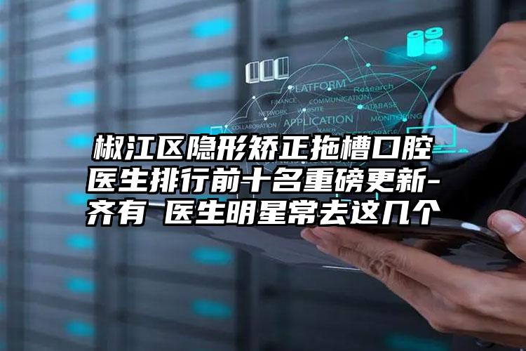 椒江区隐形矫正拖槽口腔医生排行前十名重磅更新-齐有喆医生明星常去这几个